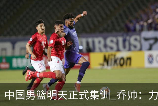 中国男篮明天正式集训 乔帅：力争奥运会门票