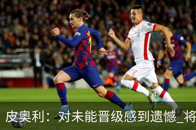 皮奥利：对未能晋级感到遗憾 将吸取教训专注联赛